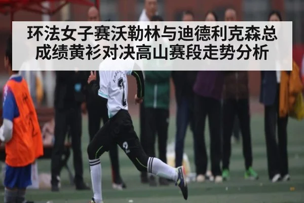 环法女子赛沃勒林与迪德利克森总成绩黄衫对决高山赛段走势分析