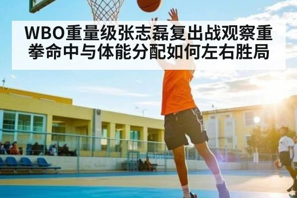 WBO重量级张志磊复出战观察重拳命中与体能分配如何左右胜局