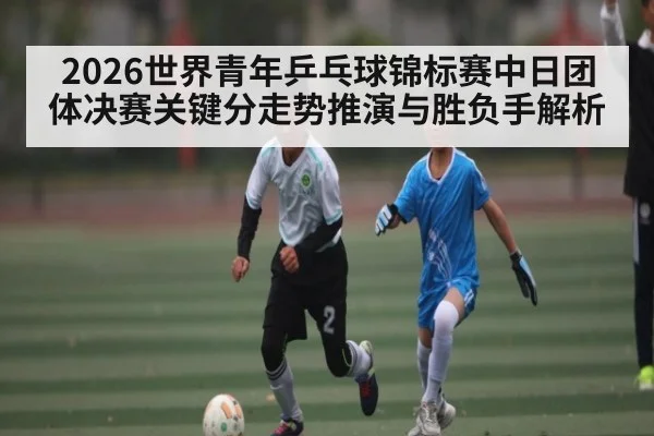 2026世界青年乒乓球锦标赛中日团体决赛关键分走势推演与胜负手解析
